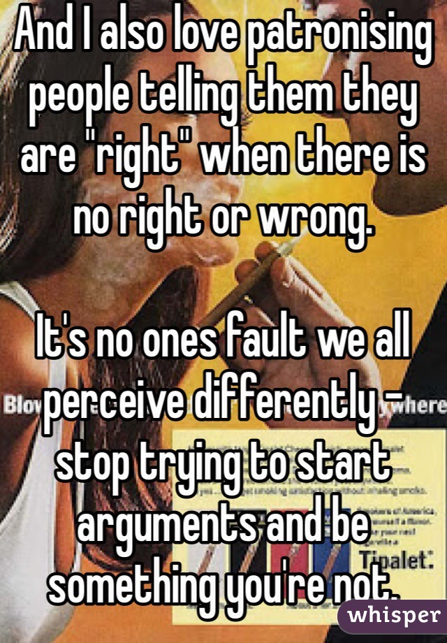 And I also love patronising people telling them they are "right" when there is no right or wrong. 

It's no ones fault we all perceive differently - stop trying to start arguments and be something you're not.