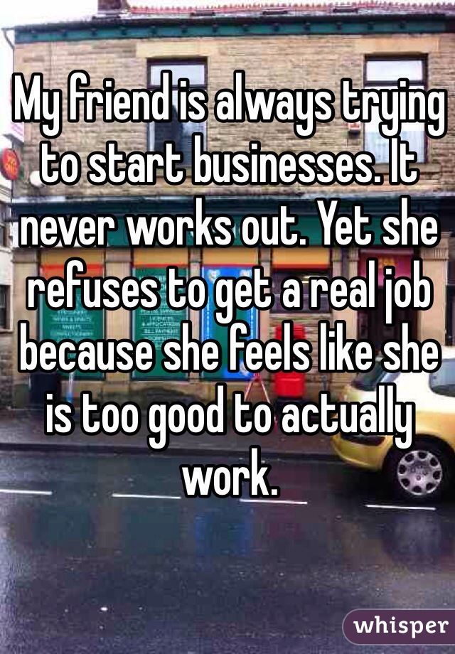 My friend is always trying to start businesses. It never works out. Yet she refuses to get a real job because she feels like she is too good to actually work.