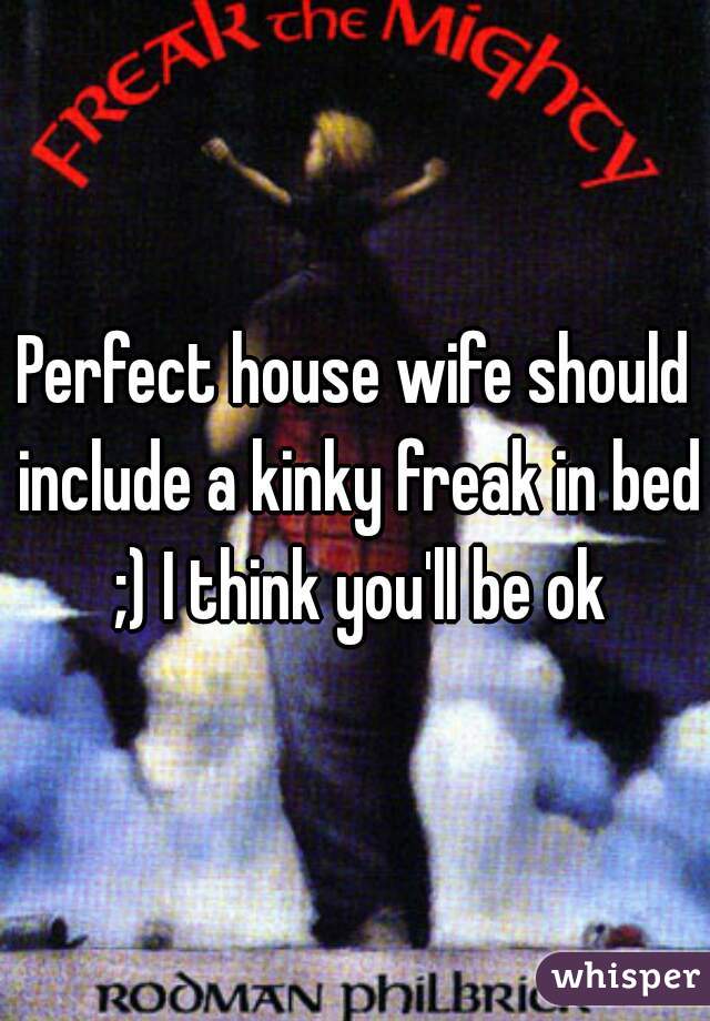 Perfect house wife should include a kinky freak in bed ;) I think you'll be ok