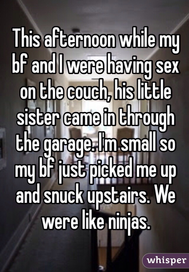 This afternoon while my bf and I were having sex on the couch, his little sister came in through the garage. I'm small so my bf just picked me up and snuck upstairs. We were like ninjas. 