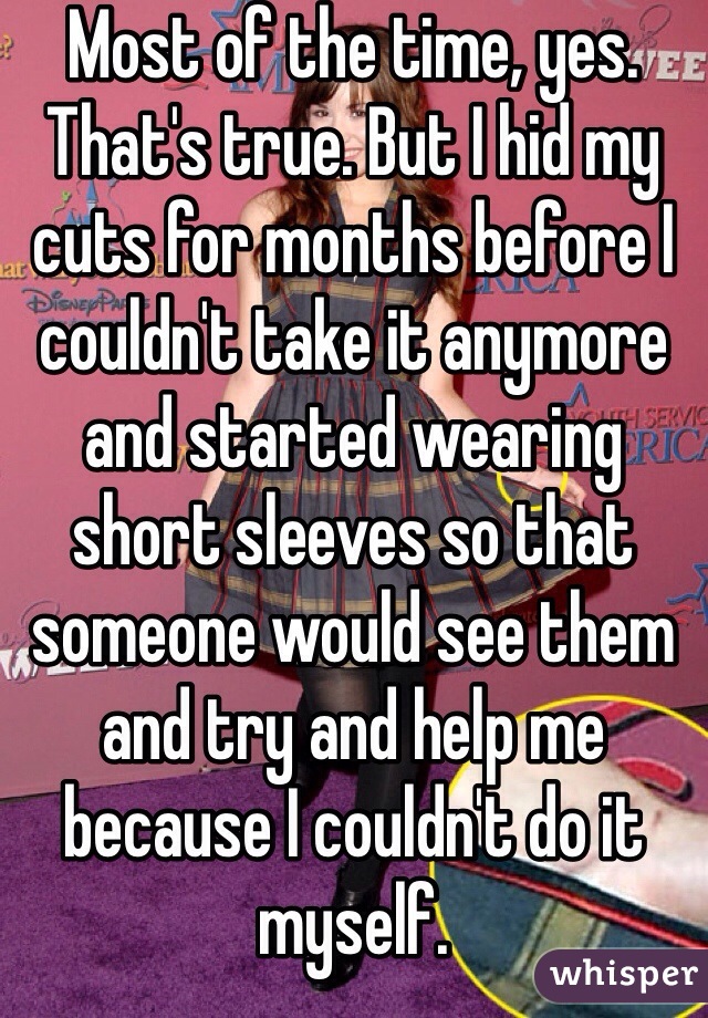 Most of the time, yes. That's true. But I hid my cuts for months before I couldn't take it anymore and started wearing short sleeves so that someone would see them and try and help me because I couldn't do it myself. 