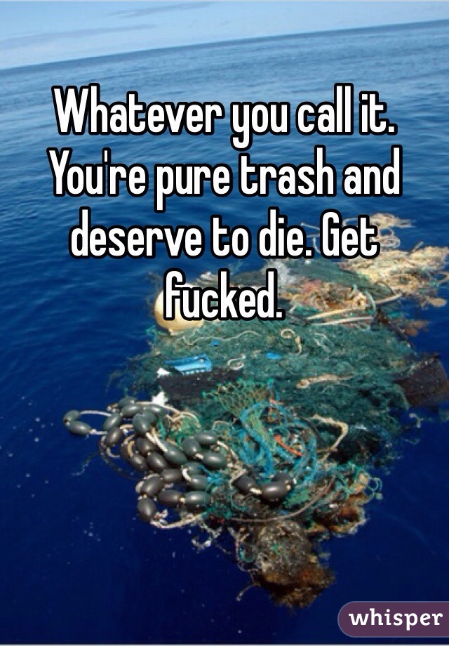 Whatever you call it. You're pure trash and deserve to die. Get fucked. 