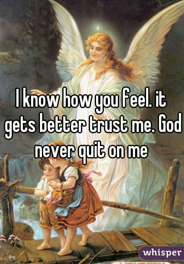 I know how you feel. it gets better trust me. God never quit on me 