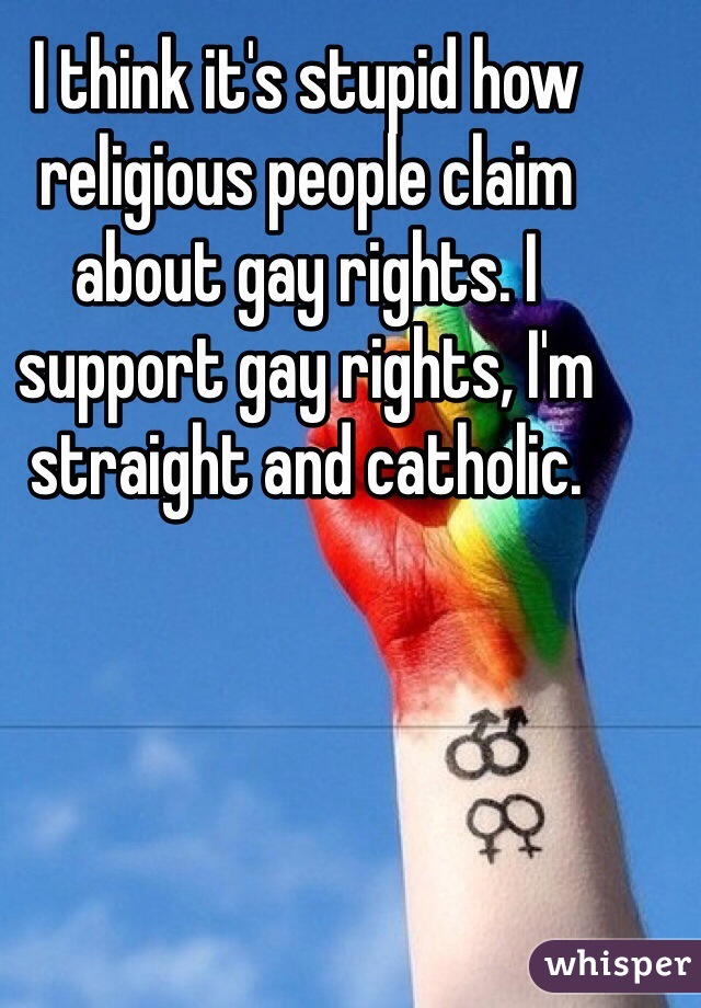 I think it's stupid how religious people claim about gay rights. I support gay rights, I'm straight and catholic. 