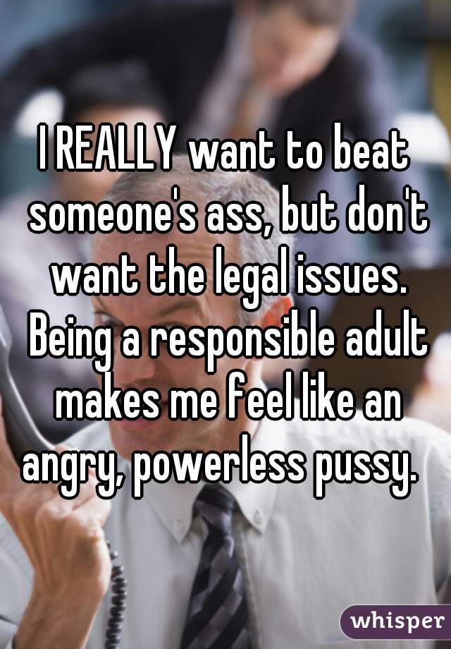 I REALLY want to beat someone's ass, but don't want the legal issues. Being a responsible adult makes me feel like an angry, powerless pussy.  