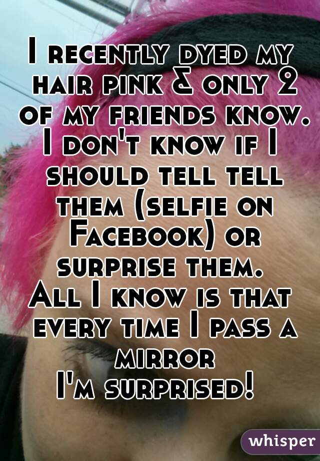 I recently dyed my hair pink & only 2 of my friends know.
I don't know if I should tell tell them (selfie on Facebook) or surprise them. 
All I know is that every time I pass a mirror
I'm surprised! 