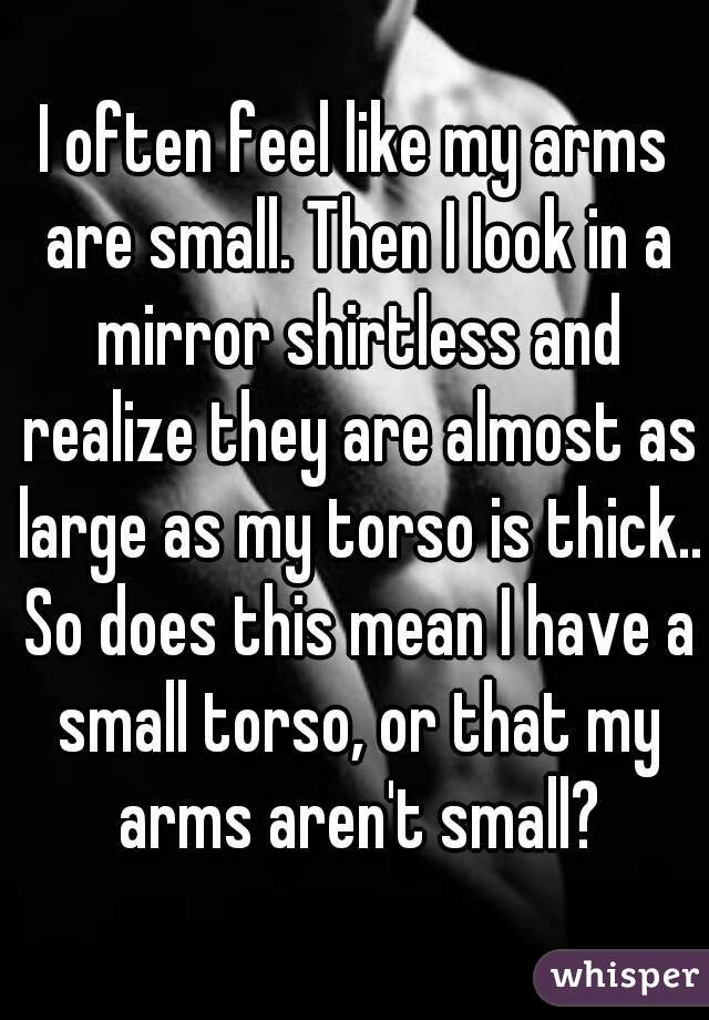 I often feel like my arms are small. Then I look in a mirror shirtless and realize they are almost as large as my torso is thick.. So does this mean I have a small torso, or that my arms aren't small?