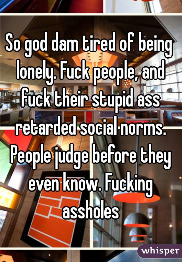So god dam tired of being lonely. Fuck people, and fuck their stupid ass retarded social norms. People judge before they even know. Fucking assholes
