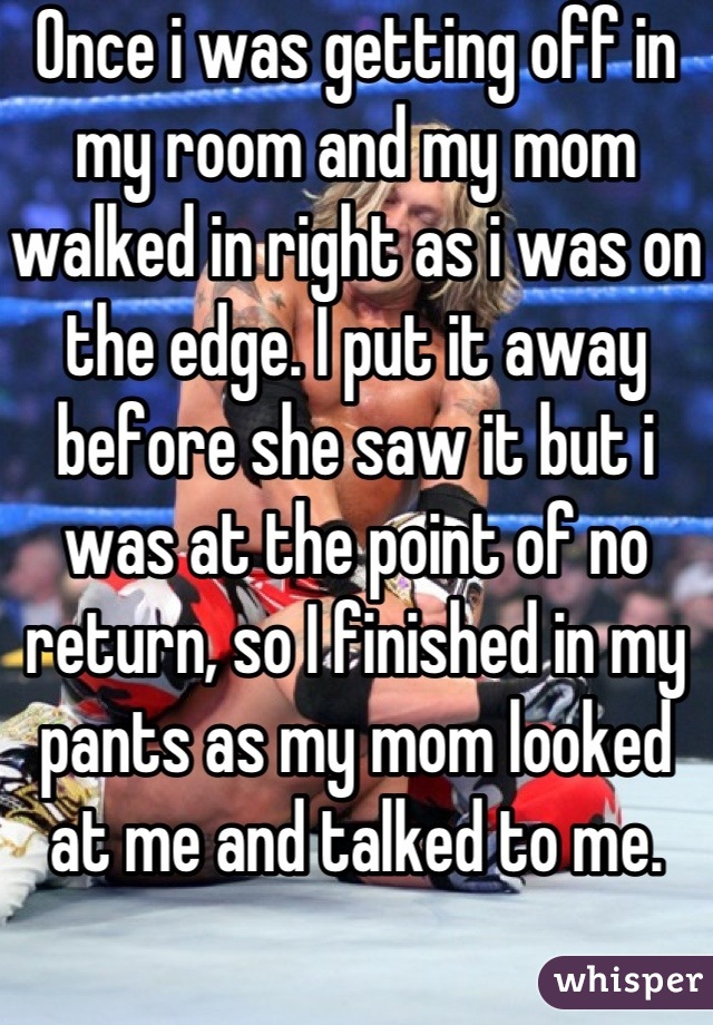 Once i was getting off in my room and my mom walked in right as i was on the edge. I put it away before she saw it but i was at the point of no return, so I finished in my pants as my mom looked at me and talked to me.