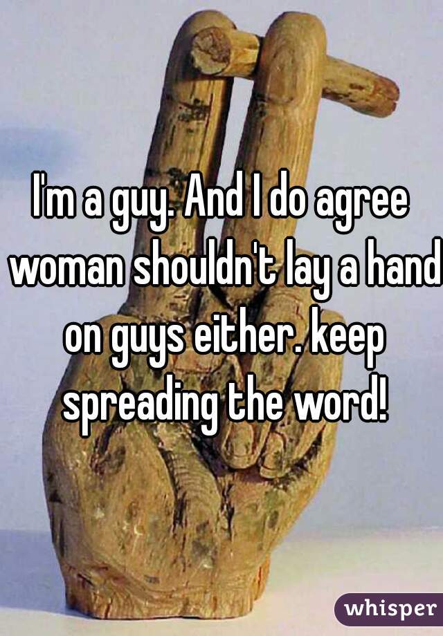 I'm a guy. And I do agree woman shouldn't lay a hand on guys either. keep spreading the word!