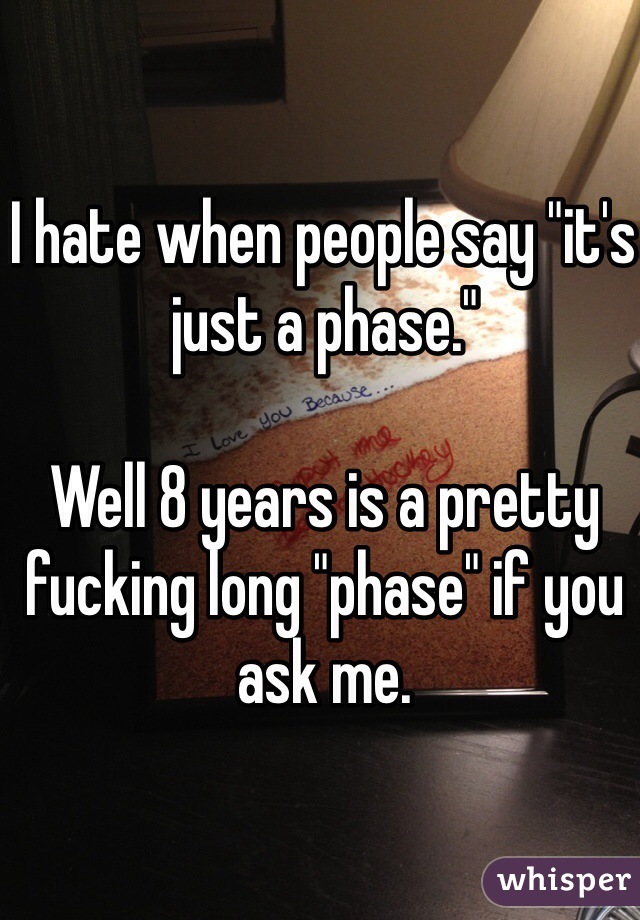 I hate when people say "it's just a phase." 

Well 8 years is a pretty fucking long "phase" if you ask me. 
