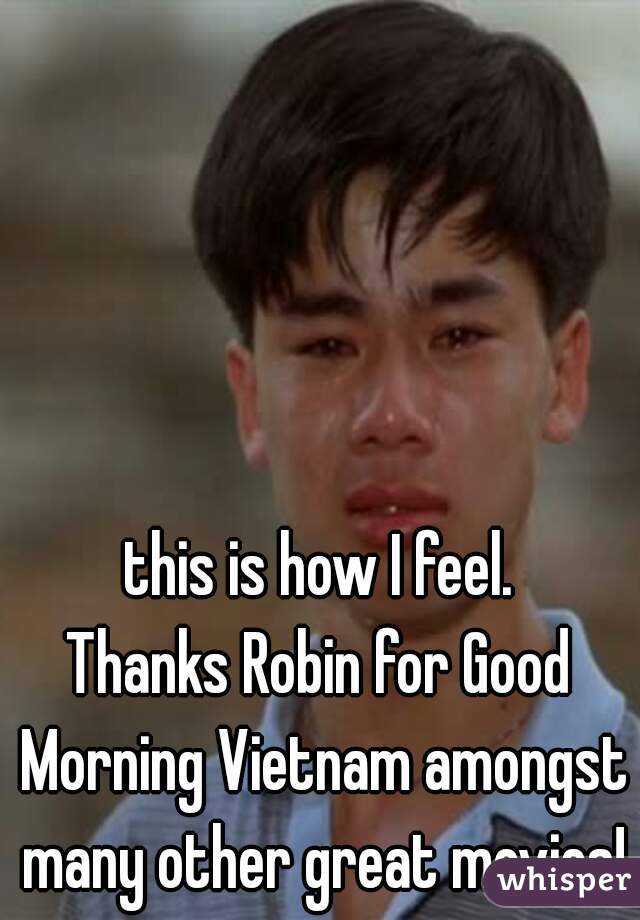 this is how I feel.

Thanks Robin for Good Morning Vietnam amongst many other great movies!