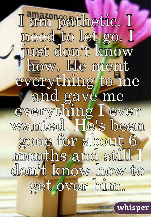 I am pathetic. I need to let go. I just don't know how. He ment everything to me and gave me everything I ever wanted. He's been gone for about 6 months and still I don't know how to get over him.