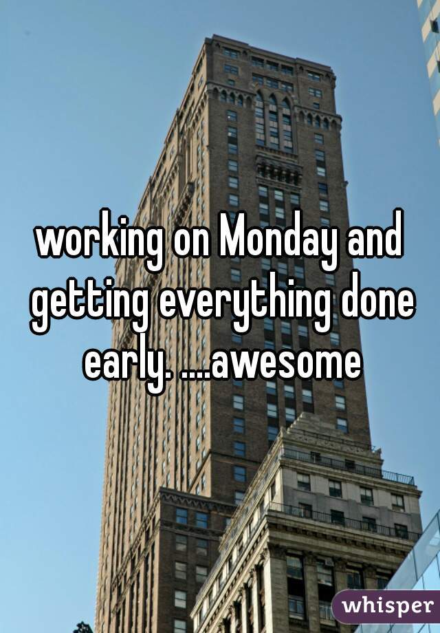 working on Monday and getting everything done early. ....awesome