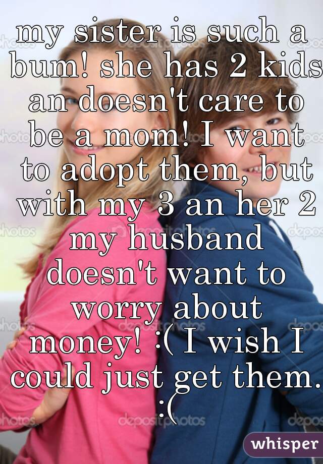 my sister is such a bum! she has 2 kids an doesn't care to be a mom! I want to adopt them, but with my 3 an her 2 my husband doesn't want to worry about money! :( I wish I could just get them. :(