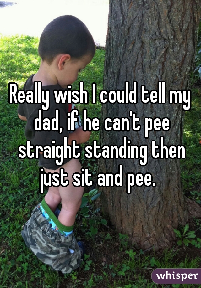 Really wish I could tell my dad, if he can't pee straight standing then just sit and pee.  