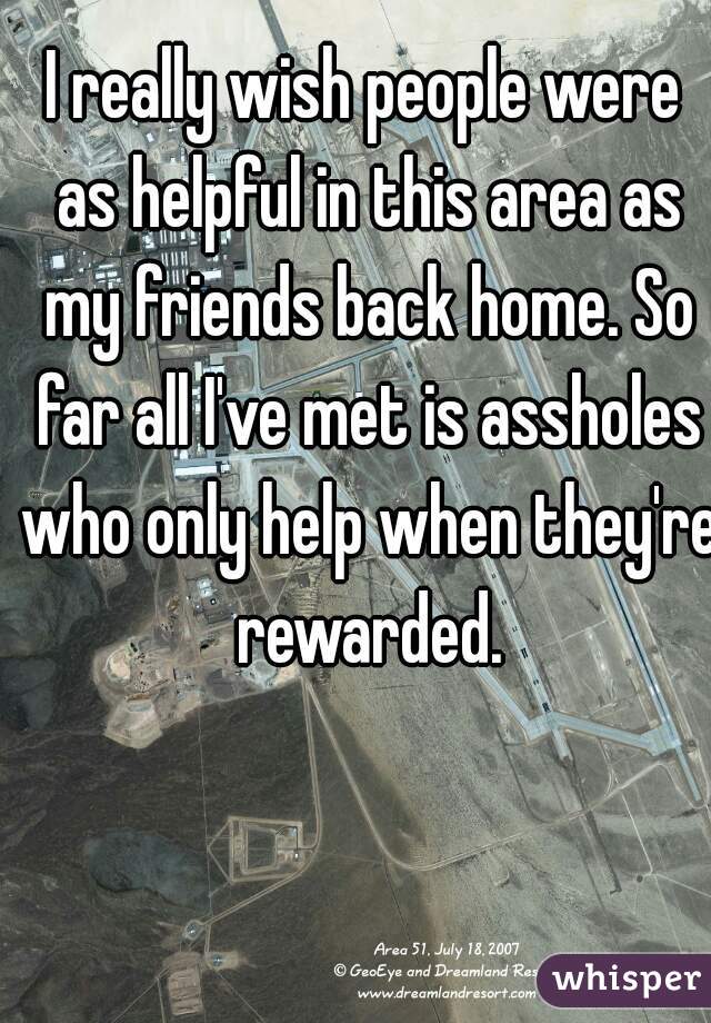 I really wish people were as helpful in this area as my friends back home. So far all I've met is assholes who only help when they're rewarded.