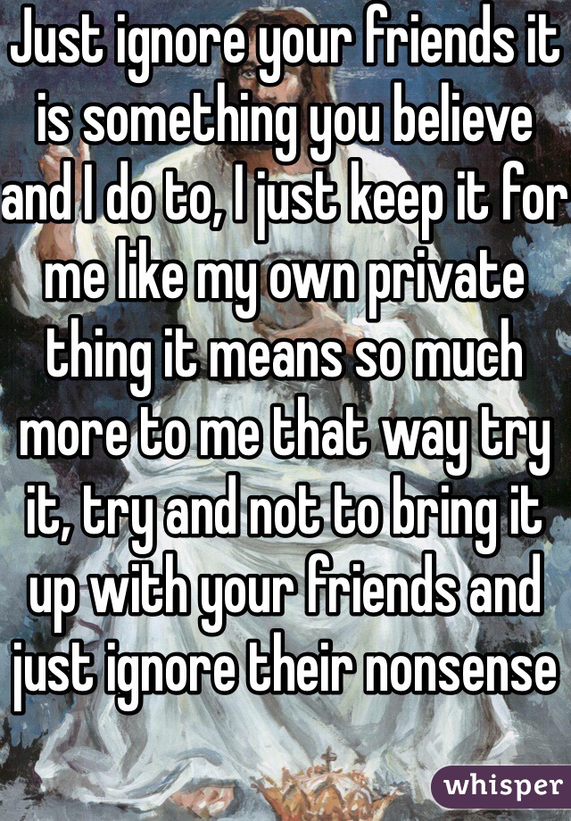 Just ignore your friends it is something you believe and I do to, I just keep it for me like my own private thing it means so much more to me that way try it, try and not to bring it up with your friends and just ignore their nonsense 