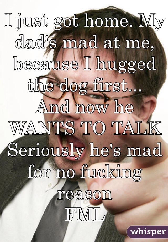 I just got home. My dad's mad at me, because I hugged the dog first...
And now he 
WANTS TO TALK
Seriously he's mad for no fucking reason
FML