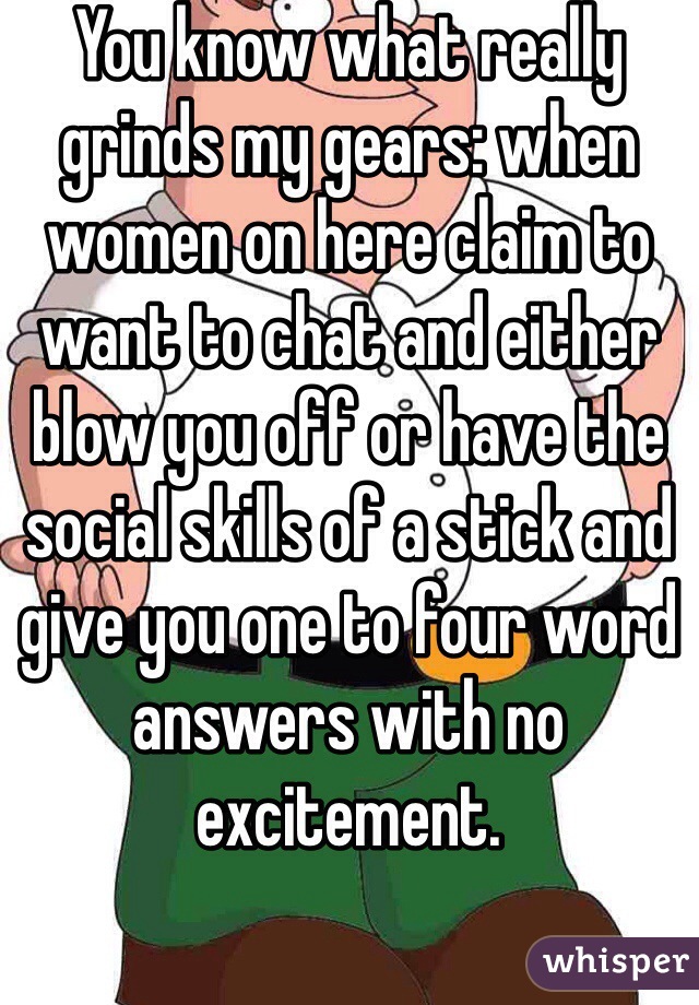 You know what really grinds my gears: when women on here claim to want to chat and either blow you off or have the social skills of a stick and give you one to four word answers with no excitement. 