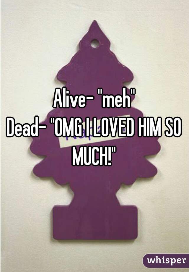 Alive- "meh"
Dead- "OMG I LOVED HIM SO MUCH!" 