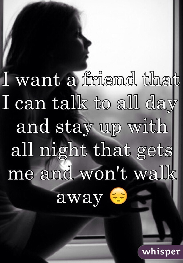 I want a friend that I can talk to all day and stay up with all night that gets me and won't walk away 😔