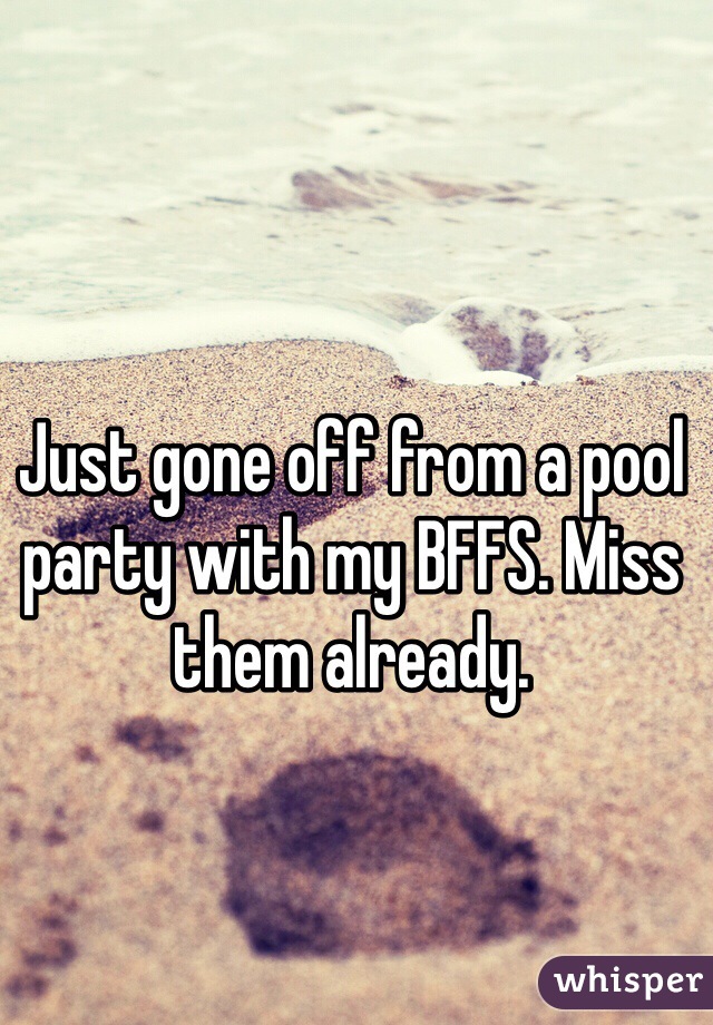 Just gone off from a pool party with my BFFS. Miss them already.