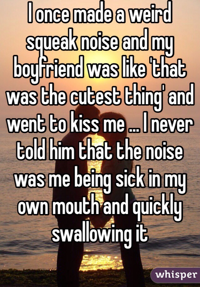 I once made a weird squeak noise and my boyfriend was like 'that was the cutest thing' and went to kiss me ... I never told him that the noise was me being sick in my own mouth and quickly swallowing it