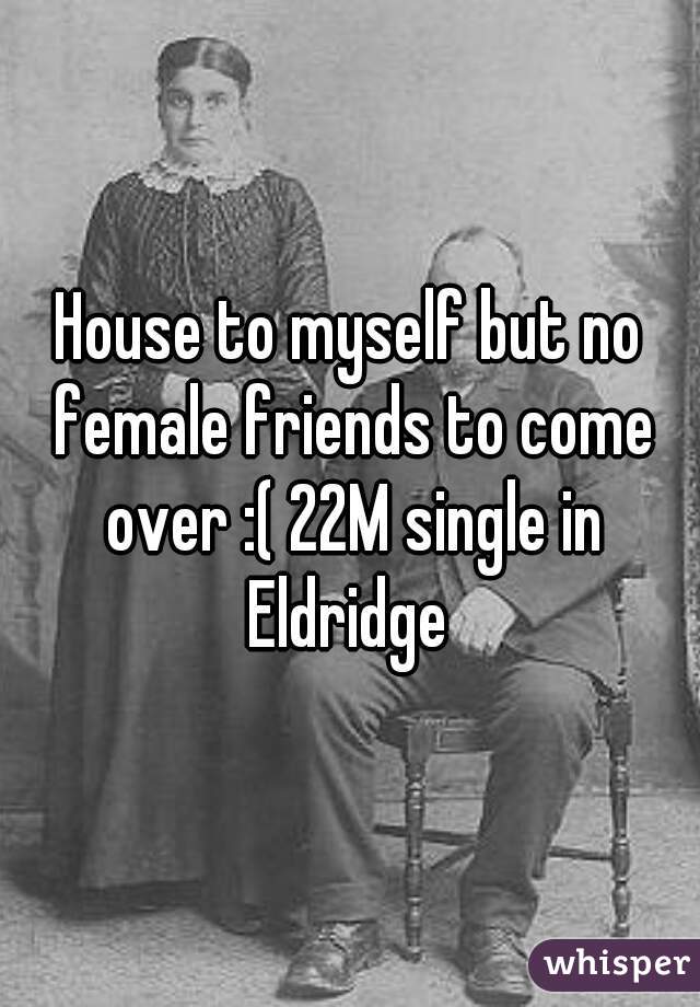 House to myself but no female friends to come over :( 22M single in Eldridge 