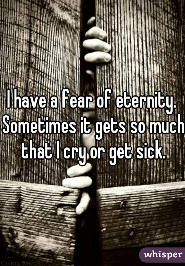 I have a fear of eternity. Sometimes it gets so much that I cry or get sick.