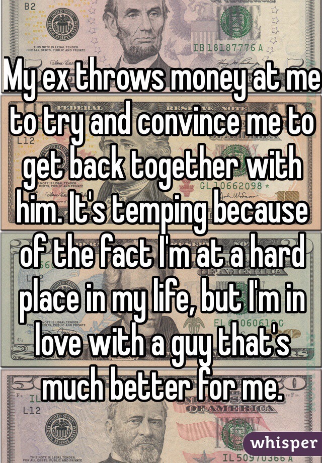 My ex throws money at me to try and convince me to get back together with him. It's temping because of the fact I'm at a hard place in my life, but I'm in love with a guy that's much better for me. 