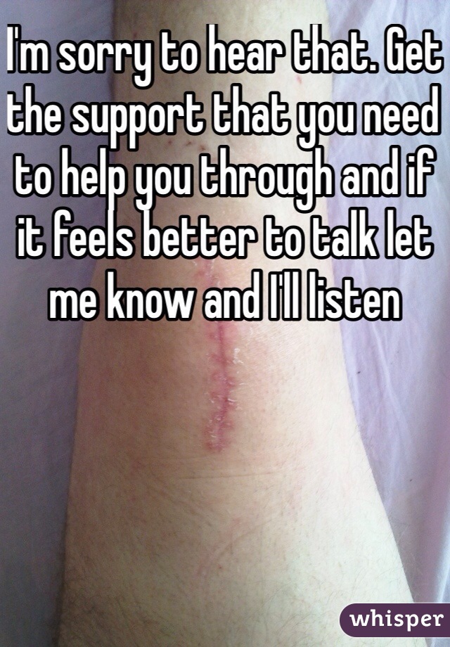 I'm sorry to hear that. Get the support that you need to help you through and if it feels better to talk let me know and I'll listen