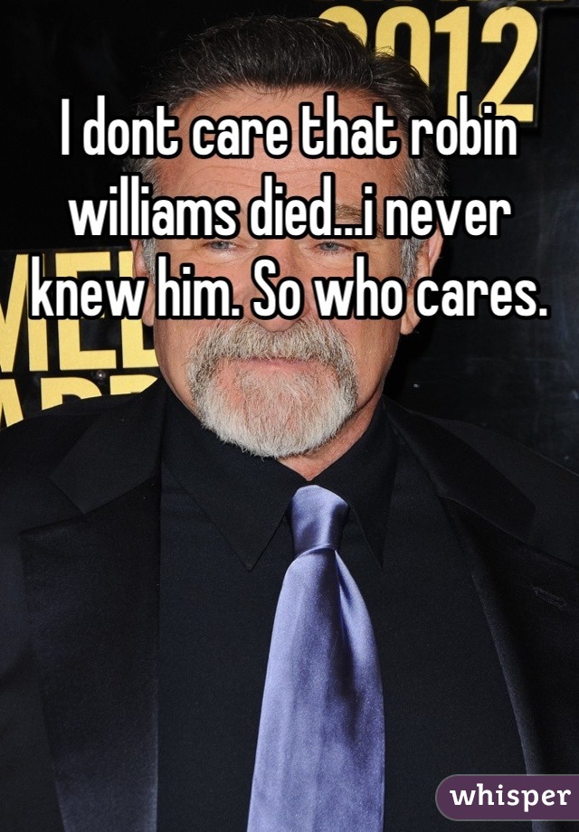 I dont care that robin williams died...i never knew him. So who cares.
