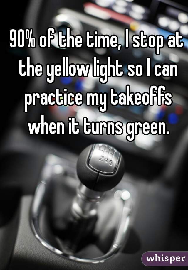 90% of the time, I stop at the yellow light so I can practice my takeoffs when it turns green.