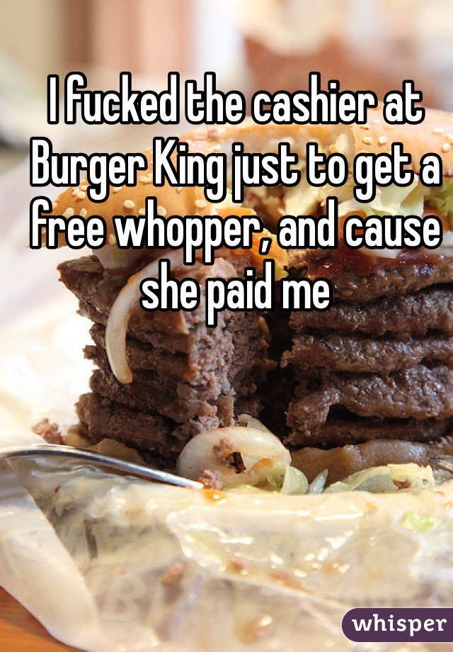 I fucked the cashier at Burger King just to get a free whopper, and cause she paid me