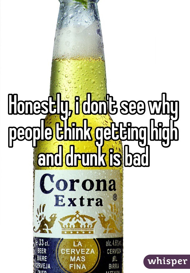 Honestly, i don't see why people think getting high and drunk is bad