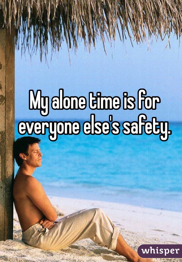 My alone time is for everyone else's safety.
