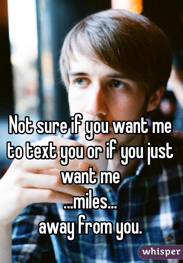 Not sure if you want me to text you or if you just want me
...miles...
away from you. 
