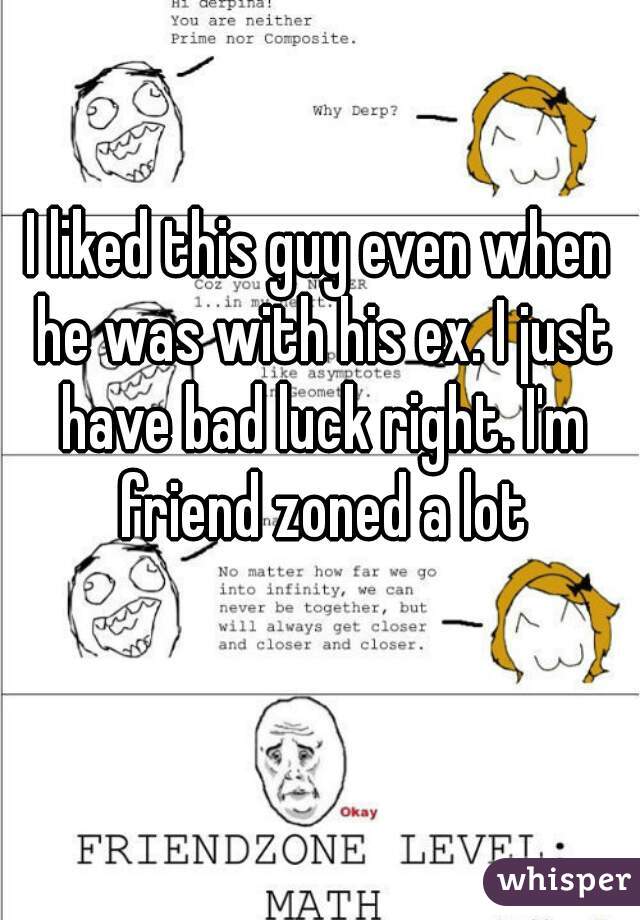I liked this guy even when he was with his ex. I just have bad luck right. I'm friend zoned a lot