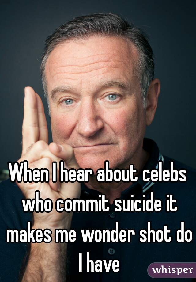 When I hear about celebs who commit suicide it makes me wonder shot do I have