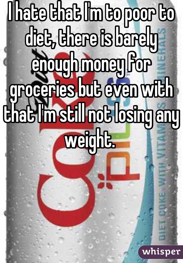 I hate that I'm to poor to diet, there is barely enough money for groceries but even with that I'm still not losing any weight. 