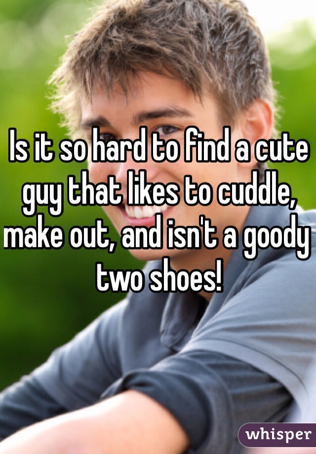 Is it so hard to find a cute guy that likes to cuddle, make out, and isn't a goody two shoes! 