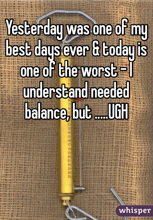 Yesterday was one of my best days ever & today is one of the worst - I understand needed balance, but .....UGH