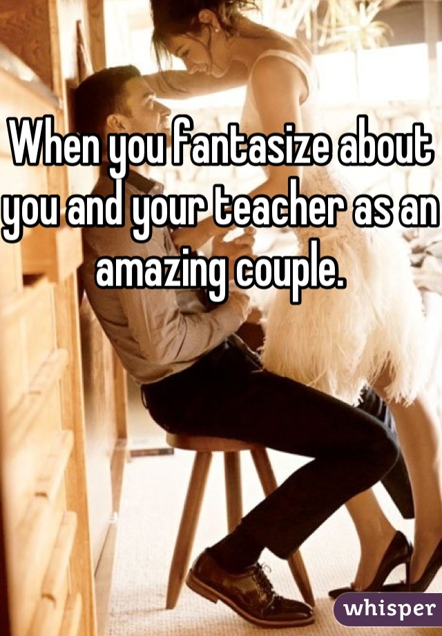 When you fantasize about you and your teacher as an amazing couple.
