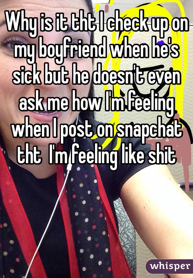 Why is it tht I check up on my boyfriend when he's sick but he doesn't even ask me how I'm feeling when I post on snapchat tht  I'm feeling like shit 
