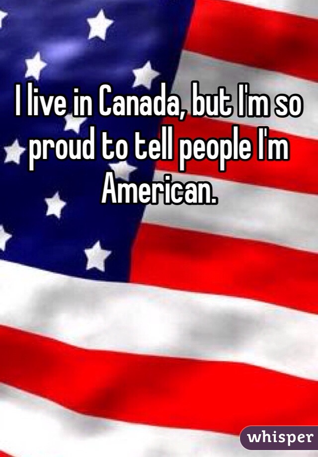 I live in Canada, but I'm so proud to tell people I'm American. 