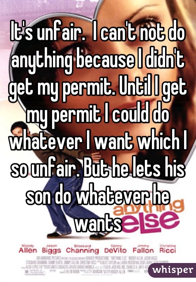 It's unfair.  I can't not do anything because I didn't get my permit. Until I get my permit I could do whatever I want which I so unfair. But he lets his son do whatever he wants