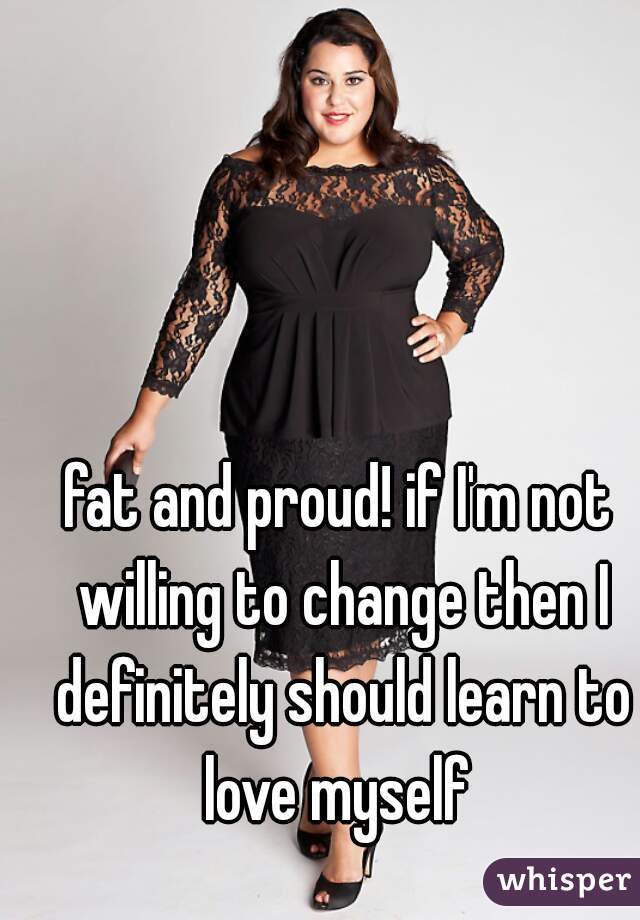 fat and proud! if I'm not willing to change then I definitely should learn to love myself 