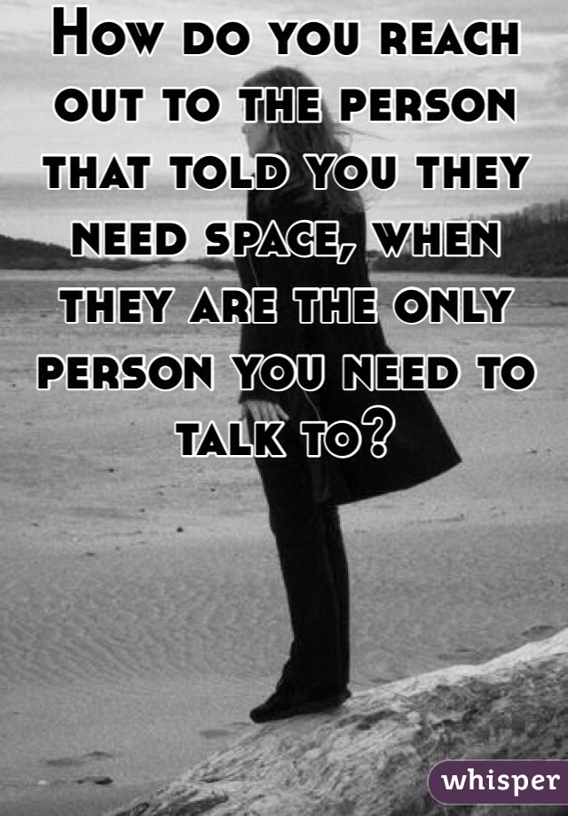 How do you reach out to the person that told you they need space, when they are the only person you need to talk to? 