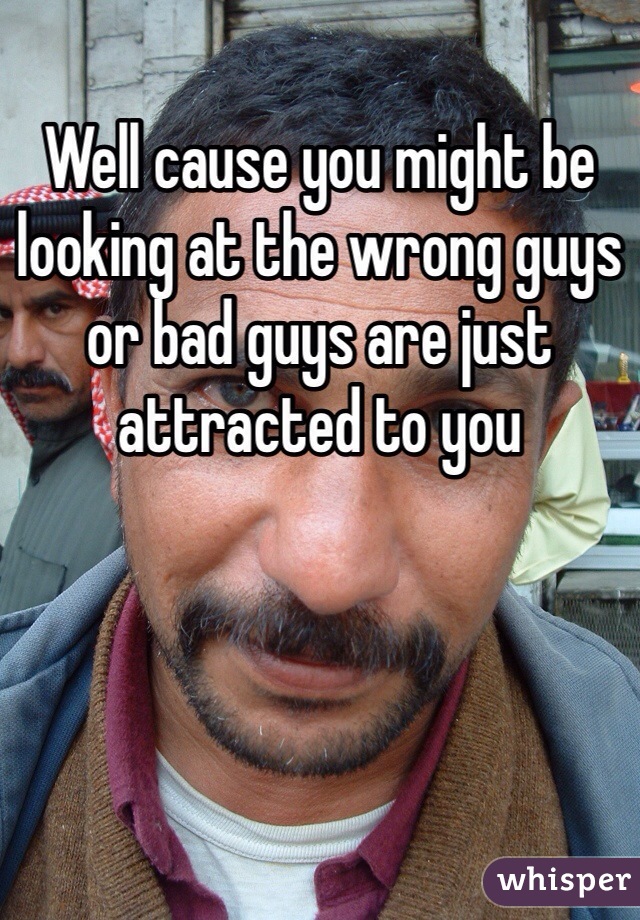 Well cause you might be looking at the wrong guys or bad guys are just attracted to you